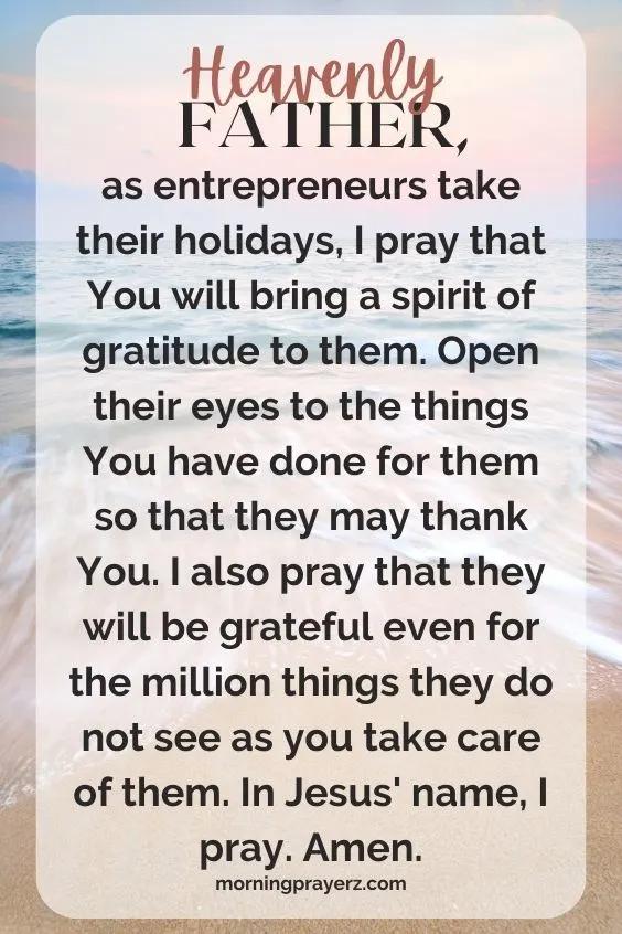 Heavenly Father, as entrepreneurs take their holidays, I pray that You will bring a spirit of gratitude to them. Open their eyes to the things You have done for them so that they may thank You. I also pray that they will be grateful even for the million things they do not see as you take care of them. In Jesus' name, I pray. Amen.