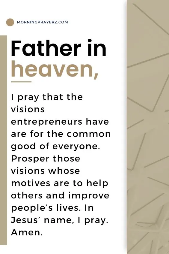 Father in heaven, I pray that the visions entrepreneurs have are for the common good of everyone. Prosper those visions whose motives are to help others and improve people&rsquo;s lives. In Jesus&rsquo; name, I pray. Amen.