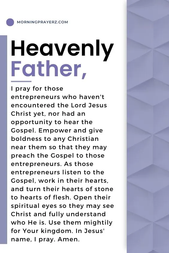 Heavenly Father, I pray for those entrepreneurs who haven't encountered the Lord Jesus Christ yet, nor had an opportunity to hear the Gospel. Empower and give boldness to any Christian near them so that they may preach the Gospel to those entrepreneurs. As those entrepreneurs listen to the Gospel, work in their hearts, and turn their hearts of stone to hearts of flesh. Open their spiritual eyes so they may see Christ and fully understand who He is. Use them mightily for Your kingdom. In Jesus' name, I pray. Amen.