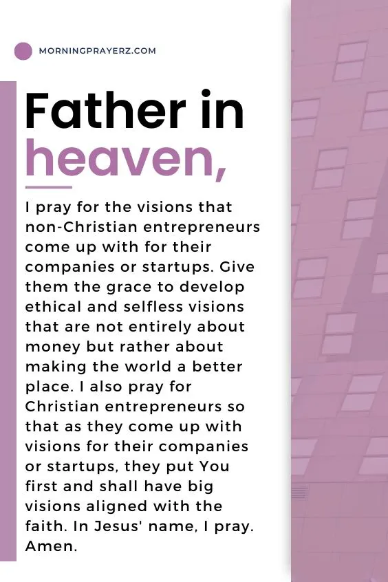 Father in heaven, I pray for the visions that non-Christian entrepreneurs come up with for their companies or startups. Give them the grace to develop ethical and selfless visions that are not entirely about money but rather about making the world a better place. I also pray for Christian entrepreneurs so that as they come up with visions for their companies or startups, they put You first and shall have big visions aligned with the faith. In Jesus' name, I pray. Amen.