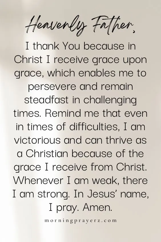 Heavenly Father, I thank You because in Christ I receive grace upon grace, which enables me to persevere and remain steadfast in challenging times. Remind me that even in times of difficulties, I am victorious and can thrive as a Christian because of the grace I receive from Christ. Whenever I am weak, there I am strong. In Jesus&rsquo; name, I pray. Amen.