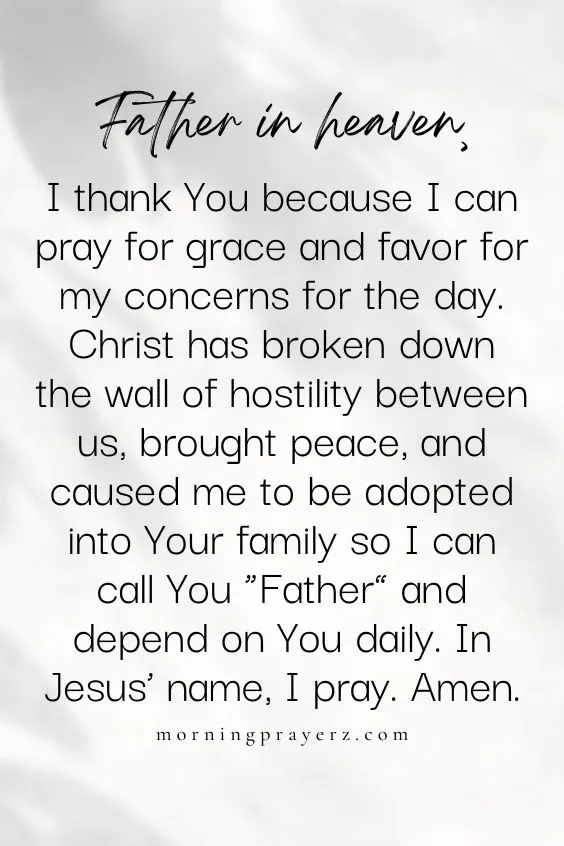 Father in heaven, I thank You because I can pray for grace and favor for my concerns for the day. Christ has broken down the wall of hostility between us, brought peace, and caused me to be adopted into Your family so I can call You &ldquo;Father&rdquo; and depend on You daily. In Jesus&rsquo; name, I pray. Amen.