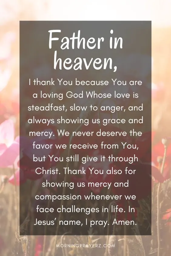 Father in heaven, I thank You because You are a loving God Whose love is steadfast, slow to anger, and always showing us grace and mercy. We never deserve the favor we receive from You, but You still give it through Christ. Thank You also for showing us mercy and compassion whenever we face challenges in life. In Jesus&rsquo; name, I pray. Amen.