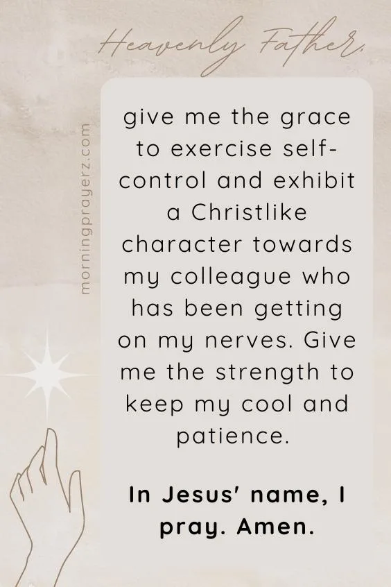 Heavenly Father, give me the grace to exercise self-control and exhibit a Christlike character towards my colleague who has been getting on my nerves. Give me the strength to keep my cool and patience. In Jesus&rsquo; name, I pray. Amen.