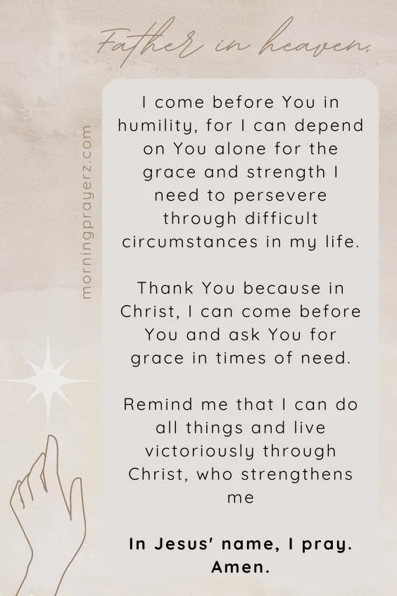 Father in heaven, I come before You in humility, for I can depend on You alone for the grace and strength I need to persevere through difficult circumstances in my life. Thank You because in Christ, I can come before You and ask You for grace in times of need. Remind me that I can do all things and live victoriously through Christ, who strengthens me. In Jesus' name, I pray. Amen.