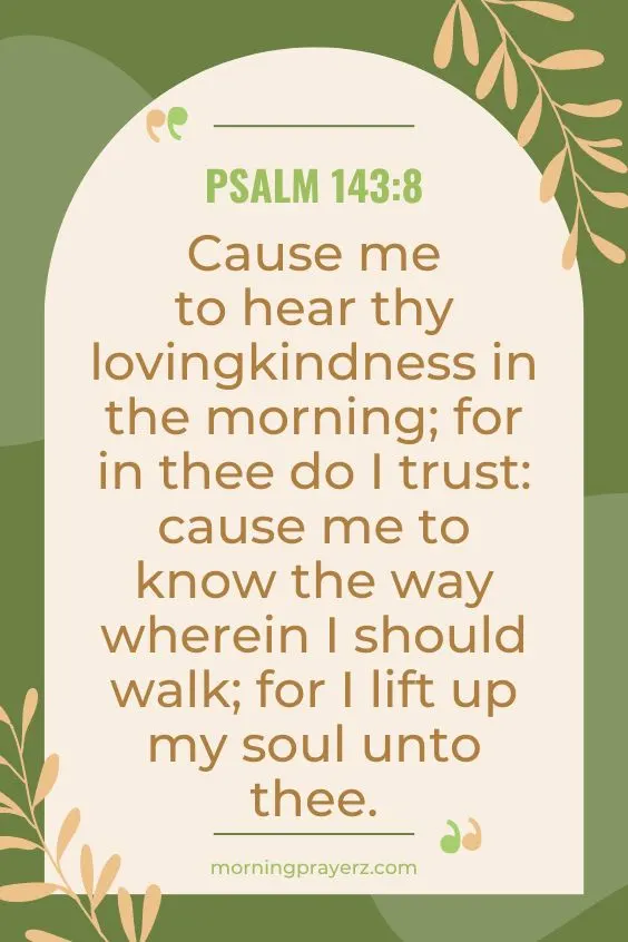 Cause me to hear thy lovingkindness in the morning; for in thee do I trust: cause me to know the way wherein I should walk; for I lift up my soul unto thee.