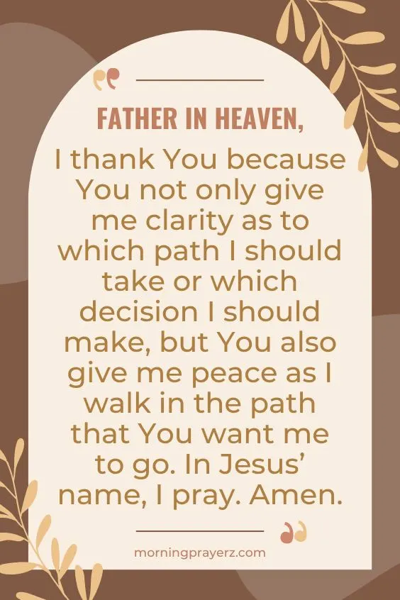 Father in heaven, I thank You because You not only give me clarity as to which path I should take or which decision I should make, but You also give me peace as I walk in the path that You want me to go. In Jesus&rsquo; name, I pray. Amen.