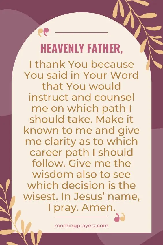 Heavenly Father, I thank You because You said in Your Word that You would instruct and counsel me on which path I should take. Make it known to me and give me clarity as to which career path I should follow. Give me the wisdom also to see which decision is the wisest. In Jesus&rsquo; name, I pray. Amen.