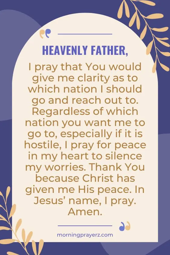 Heavenly Father, I pray that You would give me clarity as to which nation I should go and reach out to. Regardless of which nation you want me to go to, especially if it is hostile, I pray for peace in my heart to silence my worries. Thank You because Christ has given me His peace. In Jesus&rsquo; name, I pray. Amen.