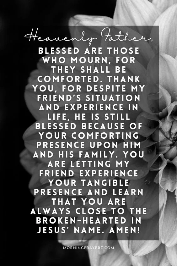 Heavenly Father, blessed are those who mourn, for they shall be comforted. Thank You, for despite my friend&rsquo;s situation and experience in life, he is still blessed because of Your comforting presence upon him and his family. You are letting my friend experience Your tangible presence and learn that You are always close to the broken-hearted in Jesus&rsquo; name. Amen!