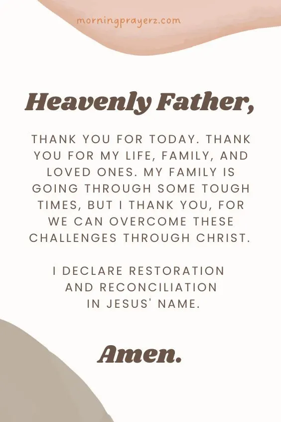 Heavenly Father, thank You for today. Thank You for my life, family, and loved ones. My family is going through some tough times, but I thank You, for we can overcome these challenges through Christ. I declare restoration and reconciliation in Jesus' name. Amen.