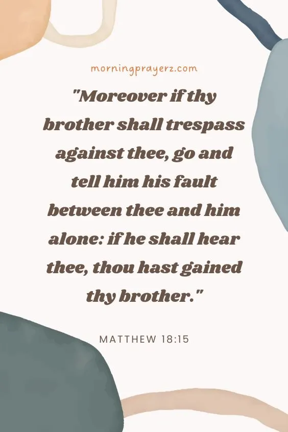 Moreover if thy brother shall trespass against thee, go and tell him his fault between thee and him alone: if he shall hear thee, thou hast gained thy brother. Matthew 18:15