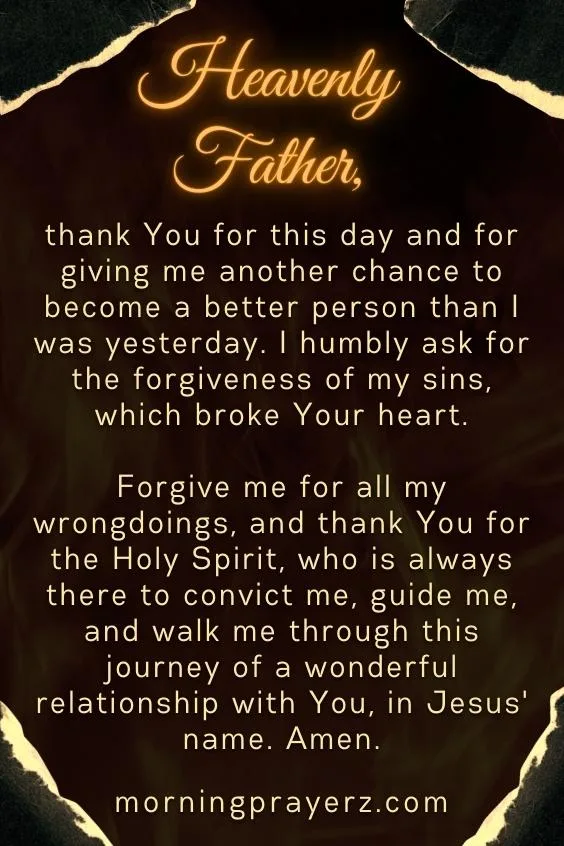 Heavenly Father, thank You for this day and for giving me another chance to become a better person than I was yesterday. I humbly ask for the forgiveness of my sins, which broke Your heart. Forgive me for all my wrongdoings, and thank You for the Holy Spirit, who is always there to convict me, guide me, and walk me through this journey of a wonderful relationship with You, in Jesus' name. Amen.