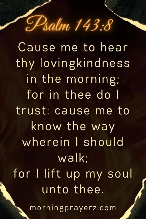 Cause me to hear thy lovingkindness in the morning; for in thee do I trust: cause me to know the way wherein I should walk; for I lift up my soul unto thee. Psalm 143:8