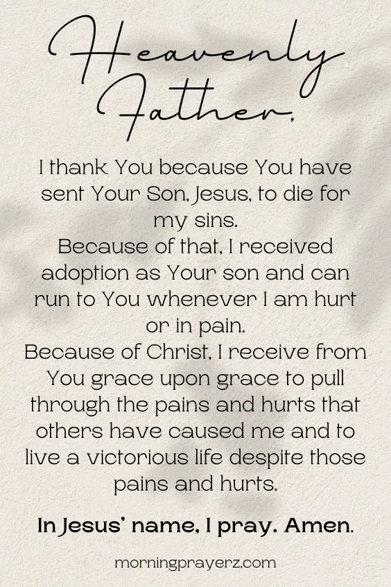 Heavenly Father, I thank You because You have sent Your Son, Jesus, to die for my sins. Because of that, I received adoption as Your son and can run to You whenever I am hurt or in pain. Because of Christ, I receive from You grace upon grace to pull through the pains and hurts that others have caused me and to live a victorious life despite those pains and hurts. In Jesus&rsquo; name, I pray. Amen.