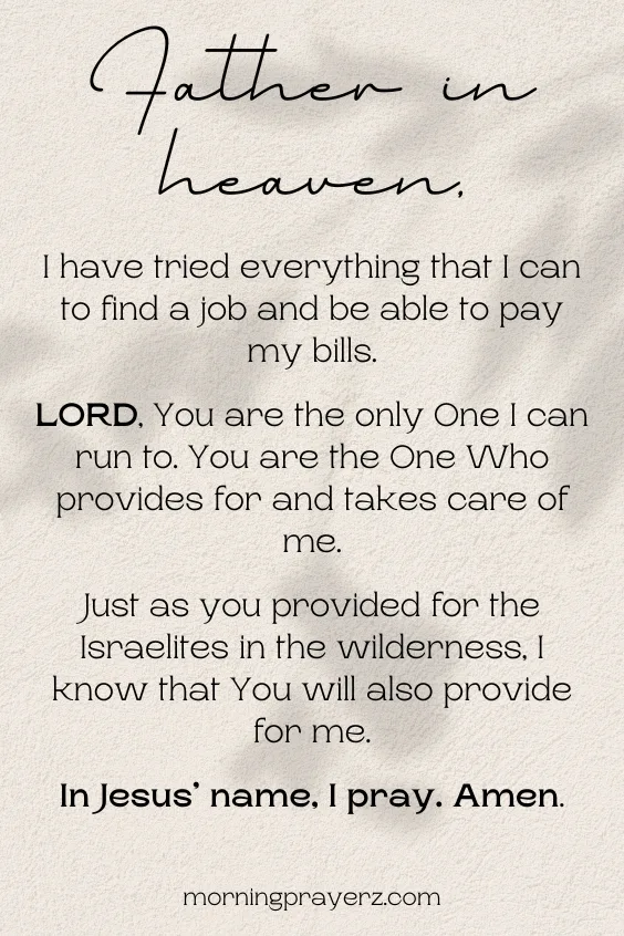 Father in heaven, I have tried everything that I can to find a job and be able to pay my bills. LORD, You are the only One I can run to. You are the One Who provides for and takes care of me. Just as you provided for the Israelites in the wilderness, I know that You will also provide for me. In Jesus&rsquo; name, I pray. Amen.