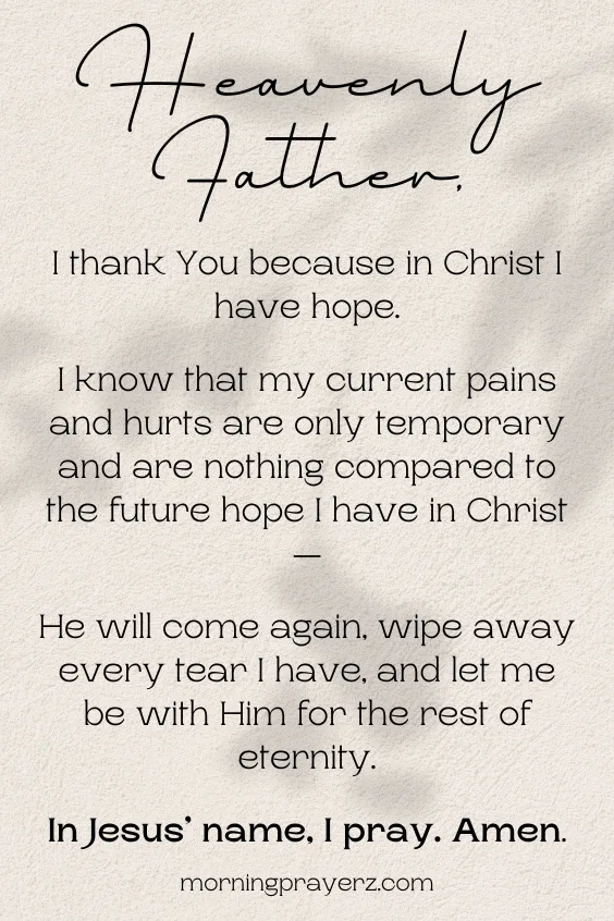 Heavenly Father, I thank You because in Christ I have hope. I know that my current pains and hurts are only temporary and are nothing compared to the future hope I have in Christ&mdash;He will come again, wipe away every tear I have, and let me be with Him for the rest of eternity. In Jesus&rsquo; name, I pray. Amen.