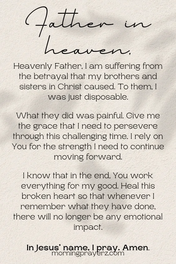 Heavenly Father, I am suffering from the betrayal that my brothers and sisters in Christ caused. To them, I was just disposable. What they did was painful. Give me the grace that I need to persevere through this challenging time. I rely on You for the strength I need to continue moving forward. I know that in the end, You work everything for my good. Heal this broken heart so that whenever I remember what they have done, there will no longer be any emotional impact. In Jesus&rsquo; name, I pray. Amen.