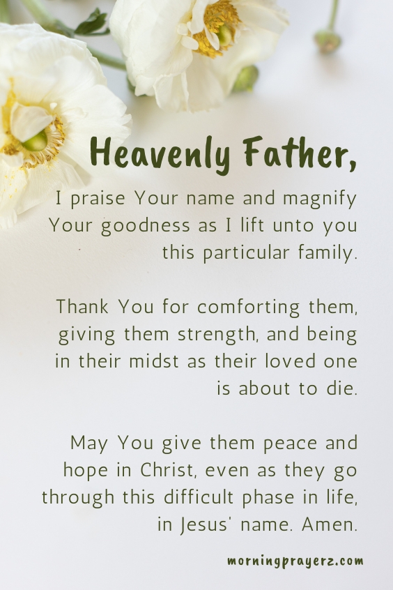 Heavenly Father, I praise Your name and magnify Your goodness as I lift unto you this particular family. Thank You for comforting them, giving them strength, and being in their midst as their loved one is about to die. May You give them peace and hope in Christ, even as they go through this difficult phase in life, in Jesus' name. Amen.