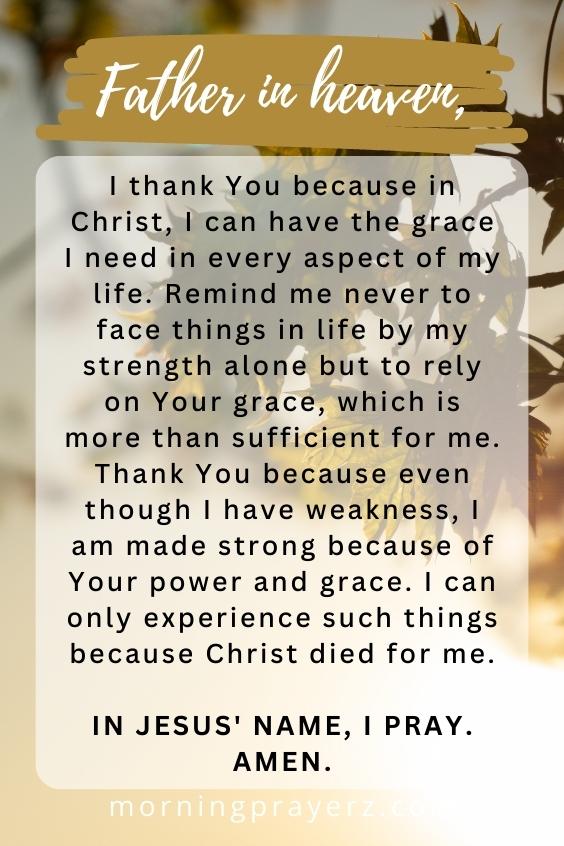 Father in heaven, I thank You because in Christ, I can have the grace I need in every aspect of my life. Remind me never to face things in life by my strength alone but to rely on Your grace, which is more than sufficient for me. Thank You because even though I have weakness, I am made strong because of Your power and grace. I can only experience such things because Christ died for me. In Jesus' name, I pray. Amen.