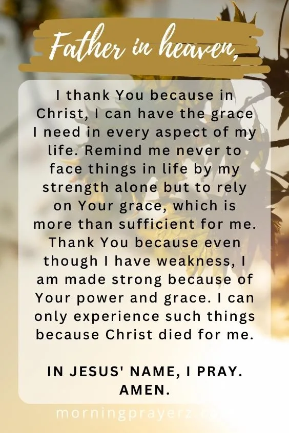 Father in heaven, I thank You because in Christ, I can have the grace I need in every aspect of my life. Remind me never to face things in life by my strength alone but to rely on Your grace, which is more than sufficient for me. Thank You because even though I have weakness, I am made strong because of Your power and grace. I can only experience such things because Christ died for me. In Jesus' name, I pray. Amen.