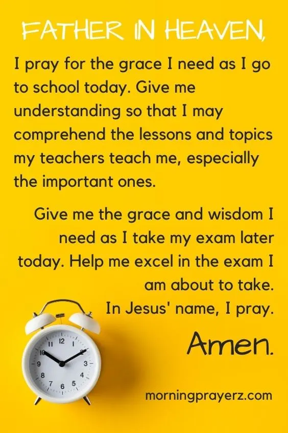 Father in heaven, I pray for the grace I need as I go to school today. Give me understanding so that I may comprehend the lessons and topics my teachers teach me, especially the important ones. Give me the grace and wisdom I need as I take my exam later today. Help me excel in the exam I am about to take. In Jesus' name, I pray. Amen.