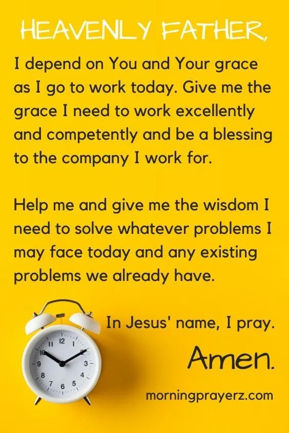 Heavenly Father, I depend on You and Your grace as I go to work today. Give me the grace I need to work excellently and competently and be a blessing to the company I work for. Help me and give me the wisdom I need to solve whatever problems I may face today and any existing problems we already have. In Jesus&rsquo; name, I pray. Amen.