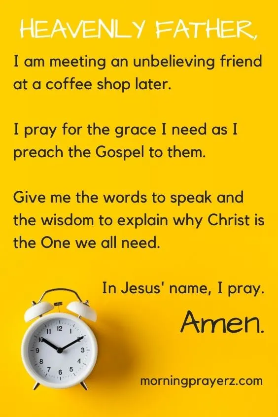 Heavenly Father, I am meeting an unbelieving friend at a coffee shop later. I pray for the grace I need as I preach the Gospel to them. Give me the words to speak and the wisdom to explain why Christ is the One we all need. In Jesus&rsquo; name, I pray. Amen.