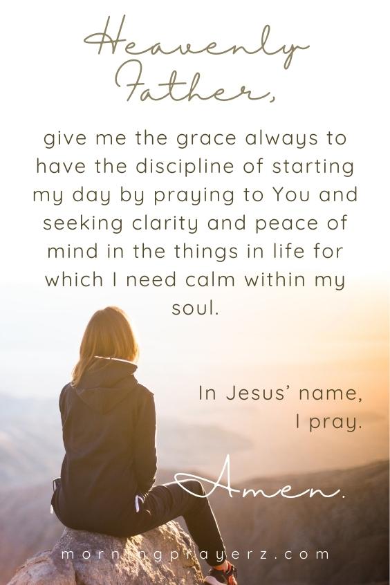 Heavenly Father, give me the grace always to have the discipline of starting my day by praying to You and seeking clarity and peace of mind in the things in life for which I need calm within my soul. In Jesus’ name, I pray. Amen.