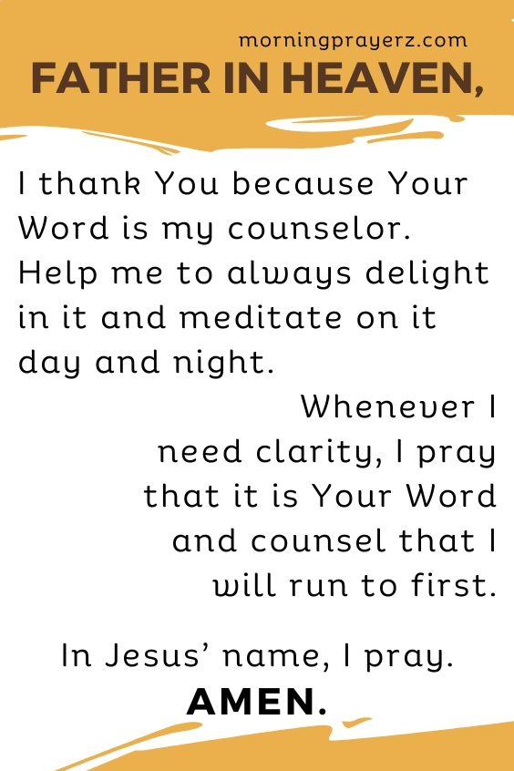Father in heaven, I thank You because Your Word is my counselor. Help me to always delight in it and meditate on it day and night. Whenever I need clarity, I pray that it is Your Word and counsel that I will run to first. In Jesus&rsquo; name, I pray. Amen.