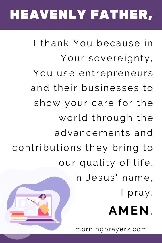 Heavenly Father, I thank You because in Your sovereignty, You use entrepreneurs and their businesses to show your care for the world through the advancements and contributions they bring to our quality of life. In Jesus' name, I pray. Amen.