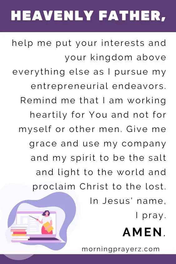 Heavenly Father, help me put your interests and your kingdom above everything else as I pursue my entrepreneurial endeavors. Remind me that I am working heartily for You and not for myself or other men. Give me grace and use my company and my spirit to be the salt and light to the world and proclaim Christ to the lost. In Jesus&rsquo; name, I pray. Amen.
