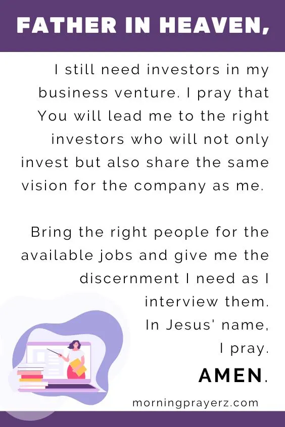 Father in heaven, I still need investors in my business venture. I pray that You will lead me to the right investors who will not only invest but also share the same vision for the company as me. Bring the right people for the available jobs and give me the discernment I need as I interview them. In Jesus' name, I pray. Amen.