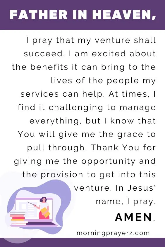 Father in heaven, I pray that my venture shall succeed. I am excited about the benefits it can bring to the lives of the people my services can help. At times, I find it challenging to manage everything, but I know that You will give me the grace to pull through. Thank You for giving me the opportunity and the provision to get into this venture. In Jesus&rsquo; name, I pray. Amen.