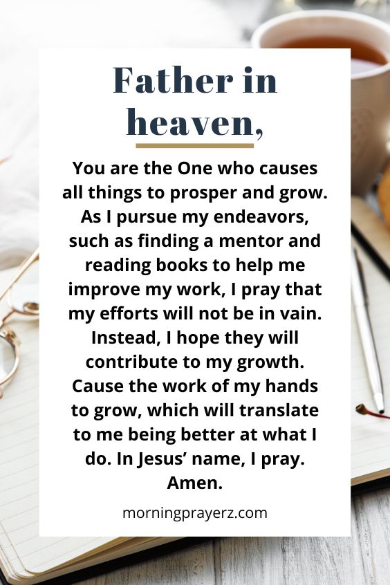 Father in heaven, You are the One who causes all things to prosper and grow. As I pursue my endeavors, such as finding a mentor and reading books to help me improve my work, I pray that my efforts will not be in vain. Instead, I hope they will contribute to my growth. Cause the work of my hands to grow, which will translate to me being better at what I do. In Jesus’ name, I pray. Amen.