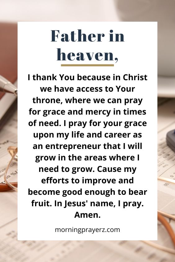 Father in heaven, I thank You because in Christ we have access to Your throne, where we can pray for grace and mercy in times of need. I pray for your grace upon my life and career as an entrepreneur that I will grow in the areas where I need to grow. Cause my efforts to improve and become good enough to bear fruit. In Jesus' name, I pray. Amen.