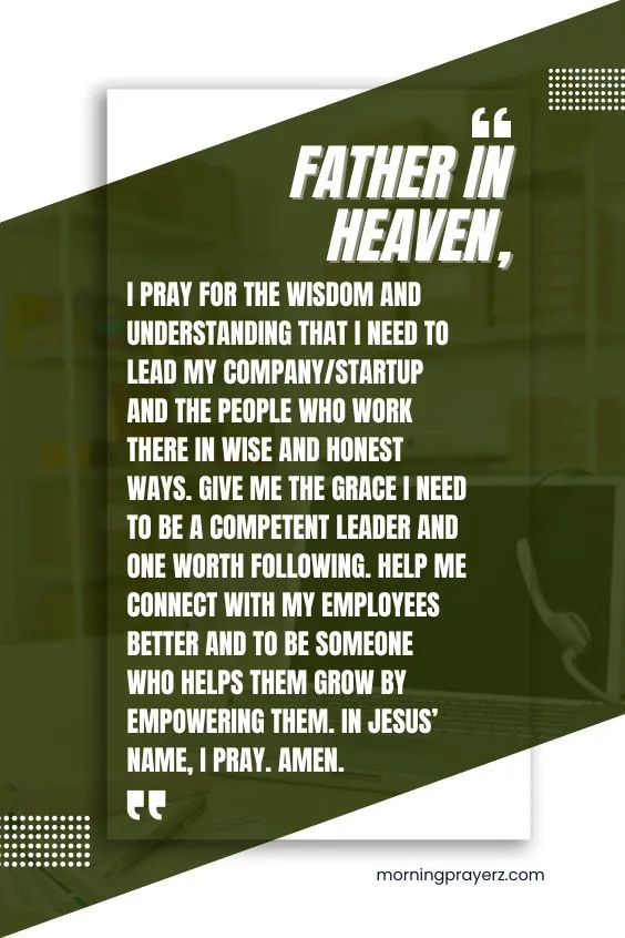 Father in heaven, I pray for the wisdom and understanding that I need to lead my company/startup and the people who work there in wise and honest ways. Give me the grace I need to be a competent leader and one worth following. Help me connect with my employees better and to be someone who helps them grow by empowering them. In Jesus&rsquo; name, I pray. Amen.