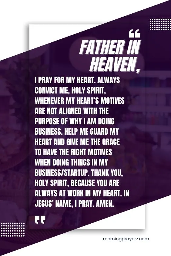 Father in heaven, I pray for my heart. Always convict me, Holy Spirit, whenever my heart&rsquo;s motives are not aligned with the purpose of why I am doing business. Help me guard my heart and give me the grace to have the right motives when doing things in my business/startup. Thank You, Holy Spirit, because you are always at work in my heart. In Jesus&rsquo; name, I pray. Amen.