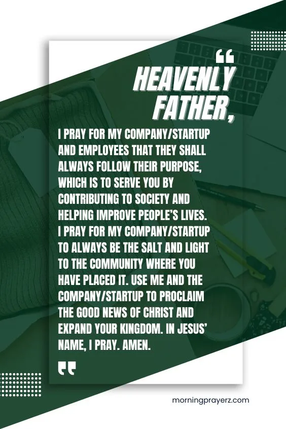 Heavenly Father, I pray for my company/startup and employees that they shall always follow their purpose, which is to serve you by contributing to society and helping improve people&rsquo;s lives. I pray for my company/startup to always be the salt and light to the community where you have placed it. Use me and the company/startup to proclaim the good news of Christ and expand Your kingdom. In Jesus&rsquo; name, I pray. Amen.