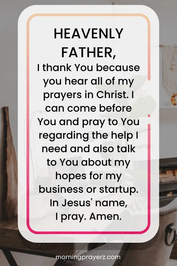 Heavenly Father, I thank You because you hear all of my prayers in Christ. I can come before You and pray to You regarding the help I need and also talk to You about my hopes for my business or startup. In Jesus' name, I pray. Amen.
