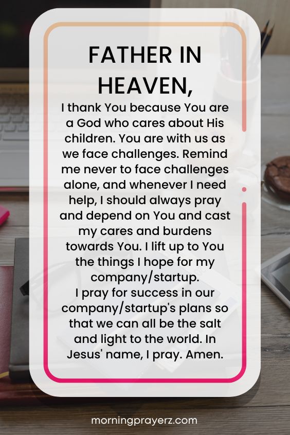 Father in heaven, I thank You because You are a God who cares about His children. You are with us as we face challenges. Remind me never to face challenges alone, and whenever I need help, I should always pray and depend on You and cast my cares and burdens towards You. I lift up to You the things I hope for my company/startup. I pray for success in our company/startup's plans so that we can all be the salt and light to the world. In Jesus' name, I pray. Amen.