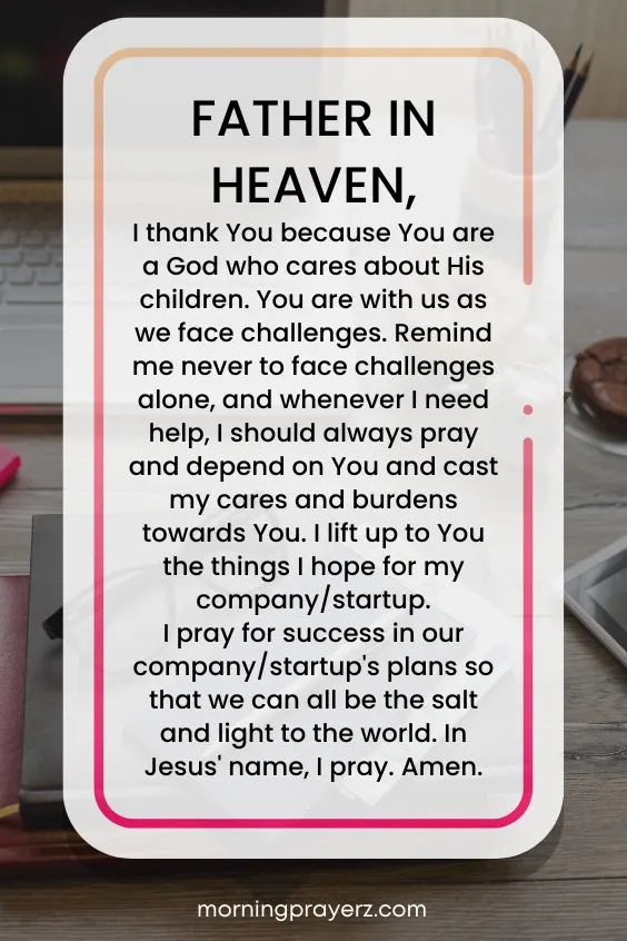 Father in heaven, I thank You because You are a God who cares about His children. You are with us as we face challenges. Remind me never to face challenges alone, and whenever I need help, I should always pray and depend on You and cast my cares and burdens towards You. I lift up to You the things I hope for my company/startup. I pray for success in our company/startup's plans so that we can all be the salt and light to the world. In Jesus' name, I pray. Amen.