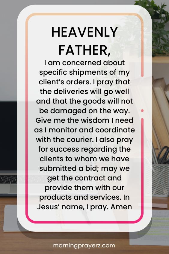 Heavenly Father, I am concerned about specific shipments of my client’s orders. I pray that the deliveries will go well and that the goods will not be damaged on the way. Give me the wisdom I need as I monitor and coordinate with the courier. I also pray for success regarding the clients to whom we have submitted a bid; may we get the contract and provide them with our products and services. In Jesus’ name, I pray. Amen.