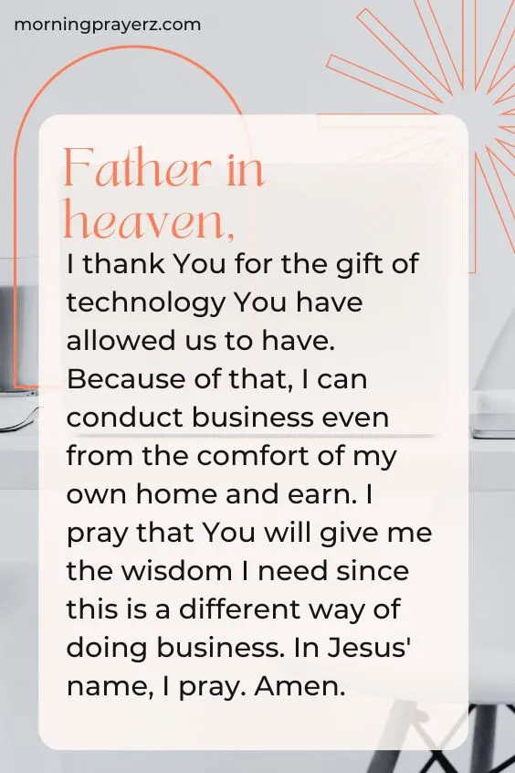 Father in heaven, I thank You for the gift of technology You have allowed us to have. Because of that, I can conduct business even from the comfort of my own home and earn. I pray that You will give me the wisdom I need since this is a different way of doing business. In Jesus' name, I pray. Amen.