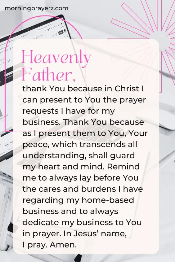 Heavenly Father, thank You because in Christ I can present to You the prayer requests I have for my business. Thank You because as I present them to You, Your peace, which transcends all understanding, shall guard my heart and mind. Remind me to always lay before You the cares and burdens I have regarding my home-based business and to always dedicate my business to You in prayer. In Jesus&rsquo; name, I pray. Amen.
