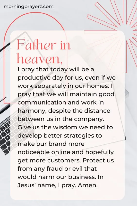 Father in heaven, I pray that today will be a productive day for us, even if we work separately in our homes. I pray that we will maintain good communication and work in harmony, despite the distance between us in the company. Give us the wisdom we need to develop better strategies to make our brand more noticeable online and hopefully get more customers. Protect us from any fraud or evil that would harm our business. In Jesus&rsquo; name, I pray. Amen.
