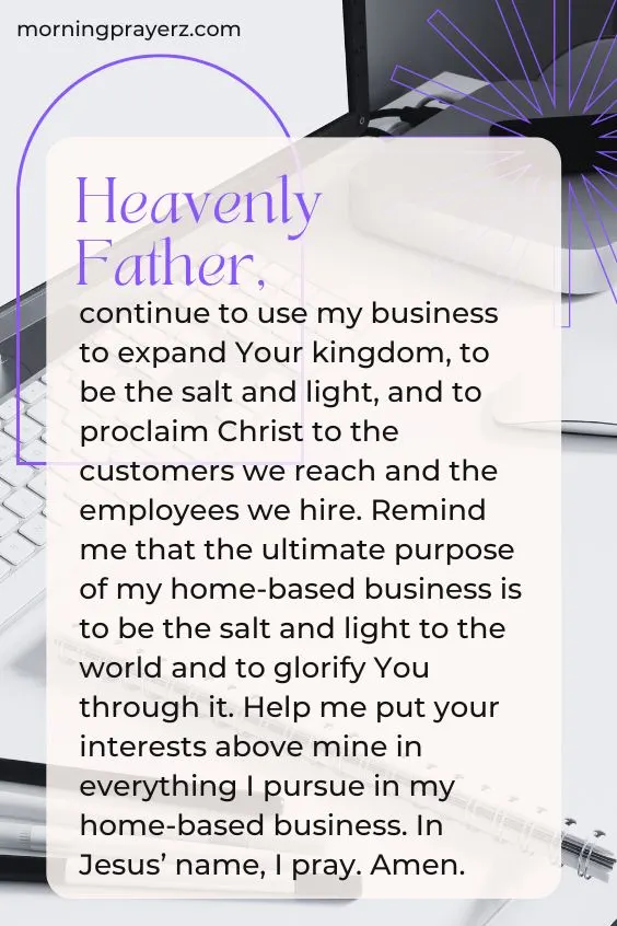 Heavenly Father, continue to use my business to expand Your kingdom, to be the salt and light, and to proclaim Christ to the customers we reach and the employees we hire. Remind me that the ultimate purpose of my home-based business is to be the salt and light to the world and to glorify You through it. Help me put your interests above mine in everything I pursue in my home-based business. In Jesus&rsquo; name, I pray. Amen.