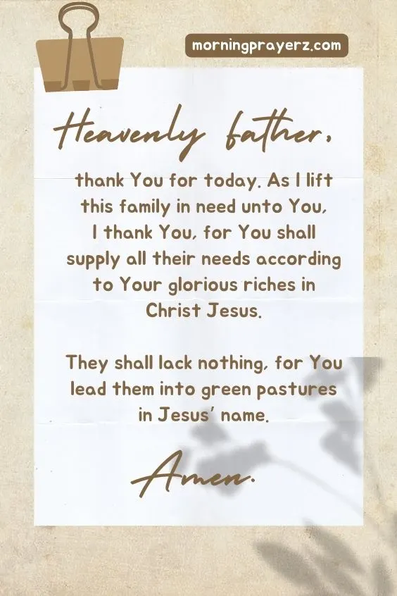 Heavenly Father, thank You for today. As I lift this family in need unto You, I thank You, for You shall supply all their needs according to Your glorious riches in Christ Jesus. They shall lack nothing, for You lead them into green pastures in Jesus&rsquo; name. Amen.