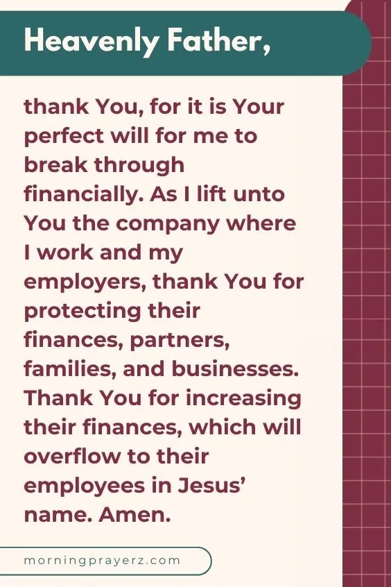 Heavenly Father, thank You, for it is Your perfect will for me to break through financially. As I lift unto You the company where I work and my employers, thank You for protecting their finances, partners, families, and businesses. Thank You for increasing their finances, which will overflow to their employees in Jesus&rsquo; name. Amen.