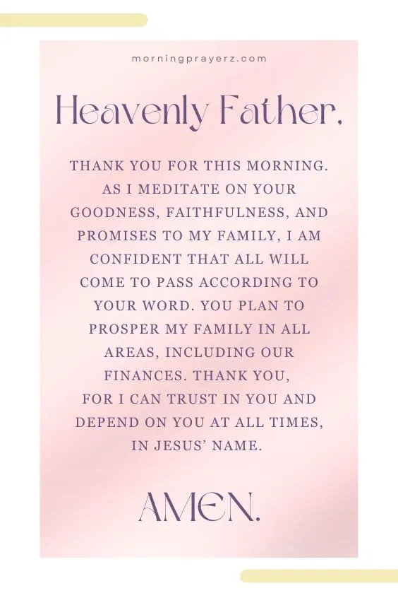 Heavenly Father, thank You for this morning. As I meditate on Your goodness, faithfulness, and promises to my family, I am confident that all will come to pass according to Your Word. You plan to prosper my family in all areas, including our finances. Thank You, for I can trust in You and depend on You at all times, in Jesus&rsquo; name. Amen.